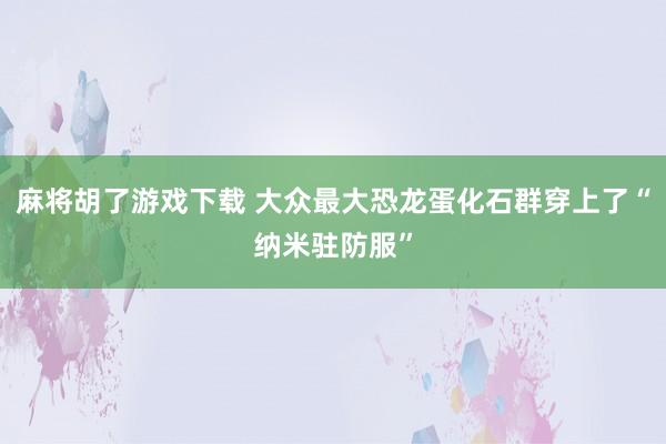 麻将胡了游戏下载 大众最大恐龙蛋化石群穿上了“纳米驻防服”