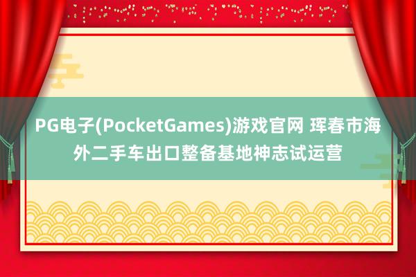 PG电子(PocketGames)游戏官网 珲春市海外二手车出口整备基地神志试运营