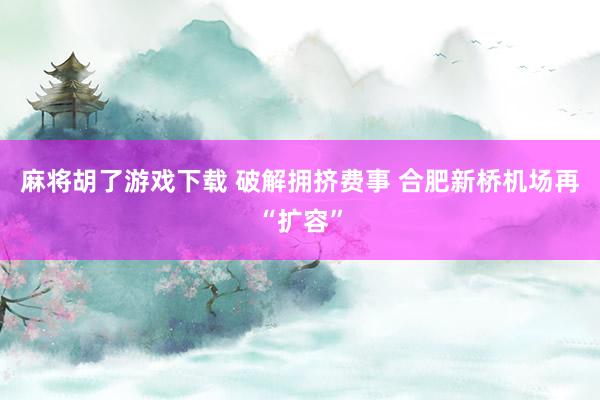 麻将胡了游戏下载 破解拥挤费事 合肥新桥机场再“扩容”