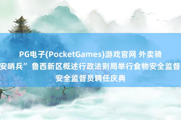PG电子(PocketGames)游戏官网 外卖骑手变身“食安哨兵” 鲁西新区概述行政法则局举行食物安全监督员聘任庆典