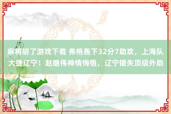 麻将胡了游戏下载 弗格轰下32分7助攻，上海队大捷辽宁！赵继伟神情悔悟，辽宁错失顶级外助