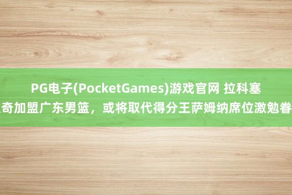 PG电子(PocketGames)游戏官网 拉科塞维奇加盟广东男篮，或将取代得分王萨姆纳席位激勉眷注
