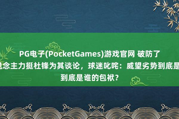 PG电子(PocketGames)游戏官网 破防了！媒体东说念主力挺杜锋为其谈论，球迷叱咤：威望劣势到底是谁的包袱？