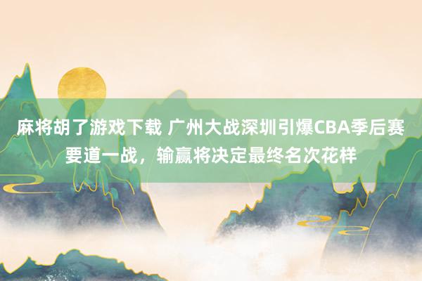 麻将胡了游戏下载 广州大战深圳引爆CBA季后赛要道一战，输赢将决定最终名次花样
