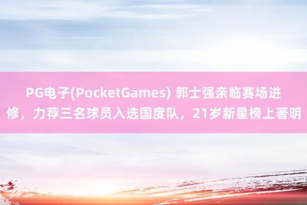 PG电子(PocketGames) 郭士强亲临赛场进修，力荐三名球员入选国度队，21岁新星榜上著明