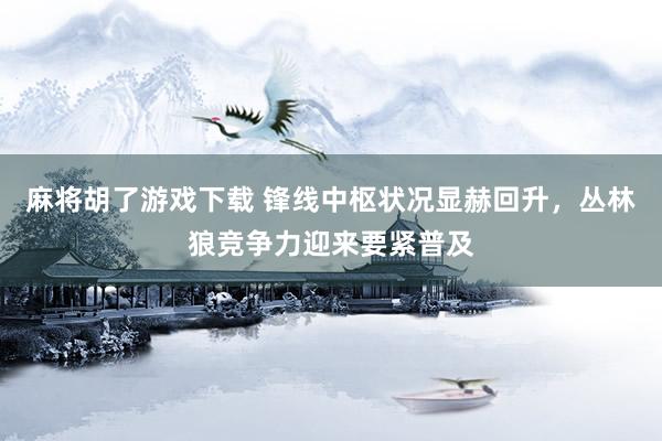 麻将胡了游戏下载 锋线中枢状况显赫回升，丛林狼竞争力迎来要紧普及