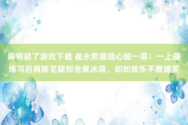 麻将胡了游戏下载 崔永熙展现心酸一幕！一上昼练习后肩膀至腿部全裹冰袋，却如故乐不雅嬉笑