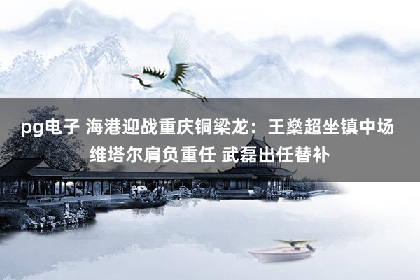 pg电子 海港迎战重庆铜梁龙：王燊超坐镇中场 维塔尔肩负重任 武磊出任替补
