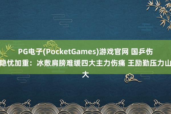 PG电子(PocketGames)游戏官网 国乒伤病隐忧加重：冰敷肩膀难缓四大主力伤痛 王励勤压力山大