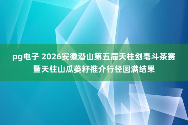 pg电子 2026安徽潜山第五届天柱剑毫斗茶赛暨天柱山瓜蒌籽推介行径圆满结果