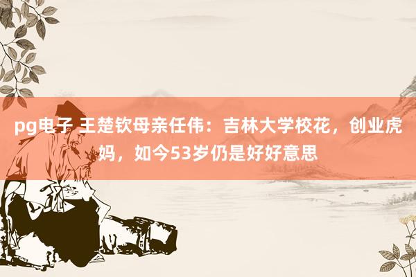 pg电子 王楚钦母亲任伟：吉林大学校花，创业虎妈，如今53岁仍是好好意思