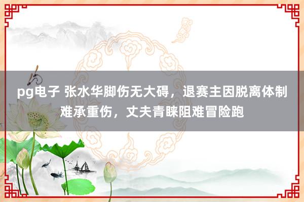 pg电子 张水华脚伤无大碍，退赛主因脱离体制难承重伤，丈夫青睐阻难冒险跑