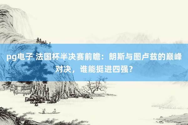 pg电子 法国杯半决赛前瞻：朗斯与图卢兹的巅峰对决，谁能挺进四强？
