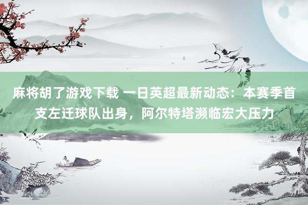麻将胡了游戏下载 一日英超最新动态：本赛季首支左迁球队出身，阿尔特塔濒临宏大压力