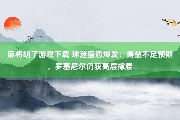 麻将胡了游戏下载 球迷盛怒爆发：得益不足预期，罗塞尼尔仍获高层撑腰