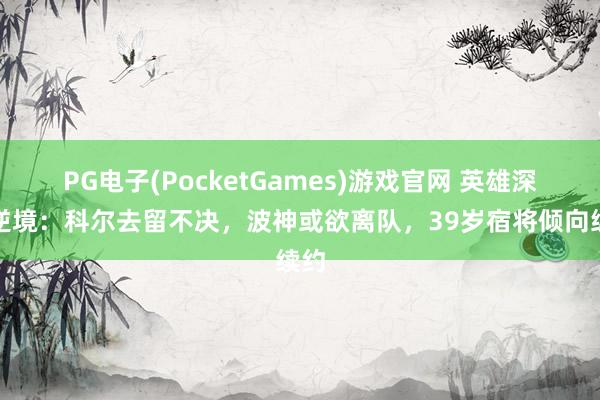 PG电子(PocketGames)游戏官网 英雄深陷逆境：科尔去留不决，波神或欲离队，39岁宿将倾向续约