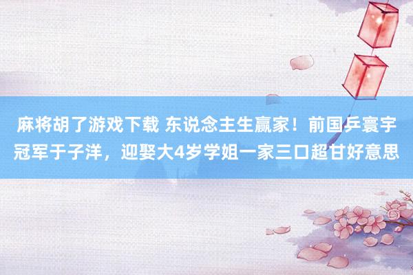 麻将胡了游戏下载 东说念主生赢家！前国乒寰宇冠军于子洋，迎娶大4岁学姐一家三口超甘好意思