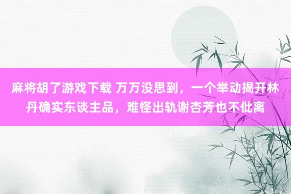 麻将胡了游戏下载 万万没思到，一个举动揭开林丹确实东谈主品，难怪出轨谢杏芳也不仳离