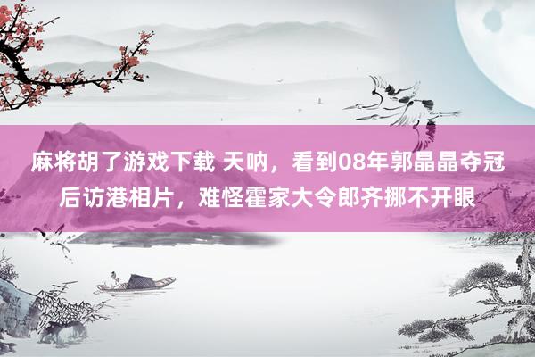 麻将胡了游戏下载 天呐，看到08年郭晶晶夺冠后访港相片，难怪霍家大令郎齐挪不开眼