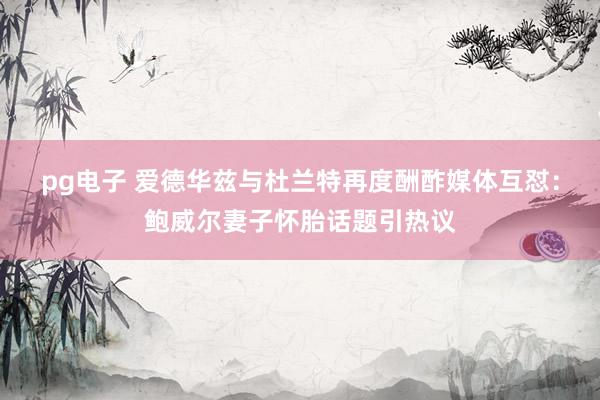 pg电子 爱德华兹与杜兰特再度酬酢媒体互怼：鲍威尔妻子怀胎话题引热议