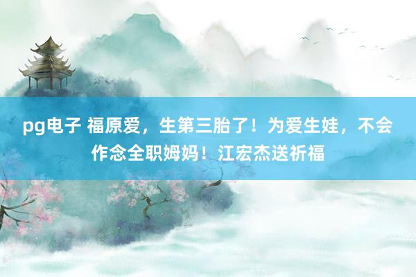 pg电子 福原爱，生第三胎了！为爱生娃，不会作念全职姆妈！江宏杰送祈福