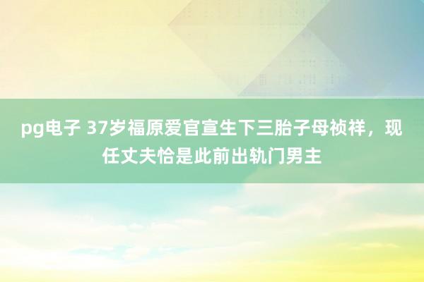 pg电子 37岁福原爱官宣生下三胎子母祯祥，现任丈夫恰是此前出轨门男主