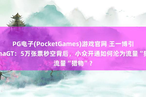 PG电子(PocketGames)游戏官网 王一博引爆ChinaGT：5万张票秒空背后，小众开通如何沦为流量“猎物”？