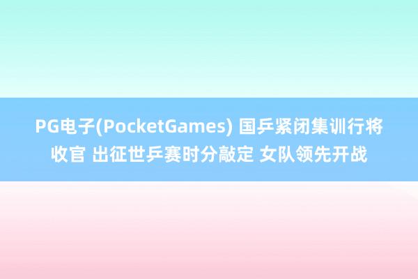 PG电子(PocketGames) 国乒紧闭集训行将收官 出征世乒赛时分敲定 女队领先开战