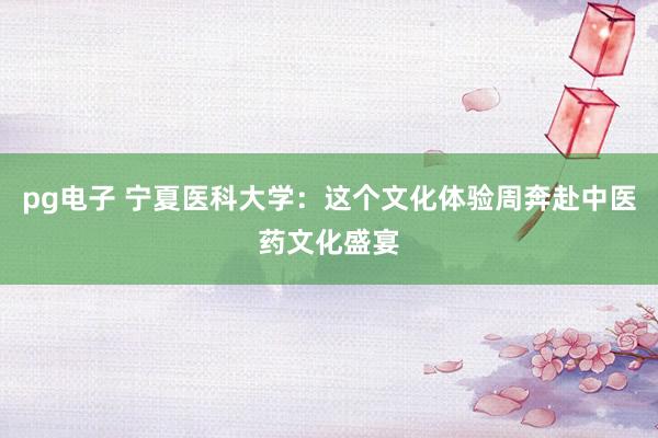 pg电子 宁夏医科大学：这个文化体验周奔赴中医药文化盛宴