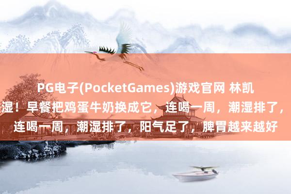 PG电子(PocketGames)游戏官网 林凯玲主任：谷雨后一定要祛湿！早餐把鸡蛋牛奶换成它，连喝一周，潮湿排了，阳气足了，脾胃越来越好