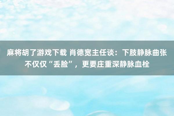 麻将胡了游戏下载 肖德宽主任谈：下肢静脉曲张不仅仅“丢脸”，更要庄重深静脉血栓