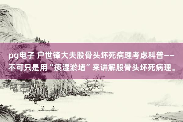 pg电子 户世锋大夫股骨头坏死病理考虑科普——不可只是用“痰湿淤堵”来讲解股骨头坏死病理。