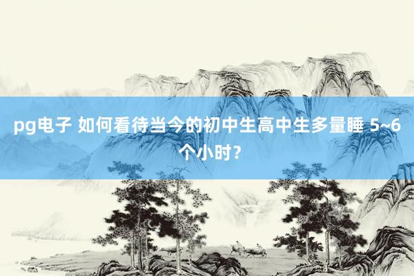 pg电子 如何看待当今的初中生高中生多量睡 5~6 个小时？