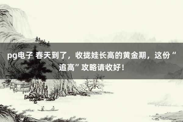pg电子 春天到了，收拢娃长高的黄金期，这份“追高”攻略请收好！
