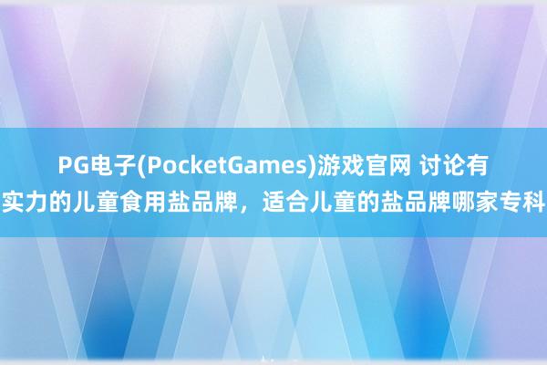 PG电子(PocketGames)游戏官网 讨论有实力的儿童食用盐品牌，适合儿童的盐品牌哪家专科