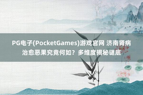 PG电子(PocketGames)游戏官网 济南肾病治愈恶果究竟何如？多维度揭秘谜底