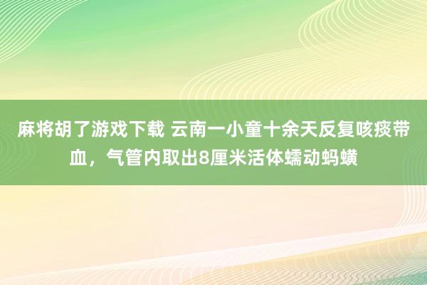 麻将胡了游戏下载 云南一小童十余天反复咳痰带血，气管内取出8厘米活体蠕动蚂蟥