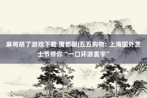 麻将胡了游戏下载 魔都眼|五五购物: 上海国外芝士节带你“一口环游寰宇”
