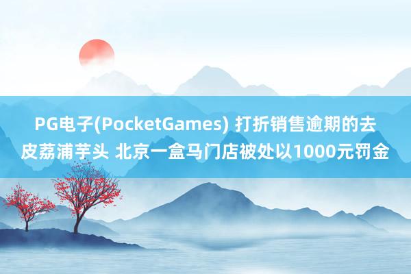 PG电子(PocketGames) 打折销售逾期的去皮荔浦芋头 北京一盒马门店被处以1000元罚金