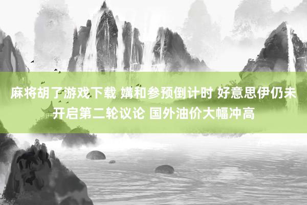 麻将胡了游戏下载 媾和参预倒计时 好意思伊仍未开启第二轮议论 国外油价大幅冲高