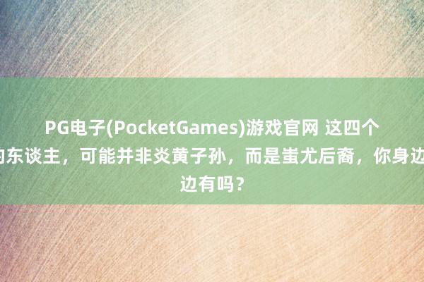 PG电子(PocketGames)游戏官网 这四个姓氏的东谈主，可能并非炎黄子孙，而是蚩尤后裔，你身边有吗？
