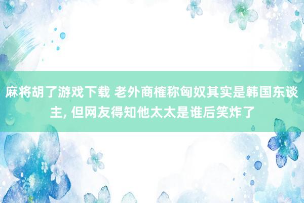 麻将胡了游戏下载 老外商榷称匈奴其实是韩国东谈主, 但网友得知他太太是谁后笑炸了