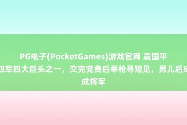 PG电子(PocketGames)游戏官网 袁国平：新四军四大巨头之一，交完党费后举枪寻短见，男儿后成将军