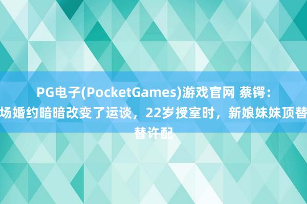 PG电子(PocketGames)游戏官网 蔡锷：被一场婚约暗暗改变了运谈，22岁授室时，新娘妹妹顶替许配