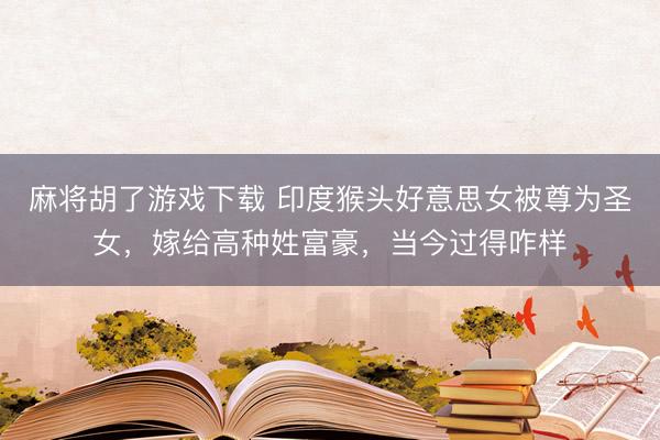 麻将胡了游戏下载 印度猴头好意思女被尊为圣女，嫁给高种姓富豪，当今过得咋样