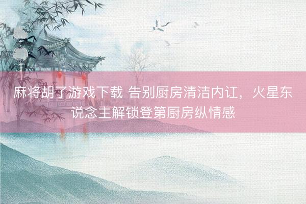 麻将胡了游戏下载 告别厨房清洁内讧，火星东说念主解锁登第厨房纵情感