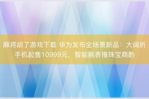 麻将胡了游戏下载 华为发布全场景新品：大阔折手机起售10999元，智能腕表推珠宝商酌