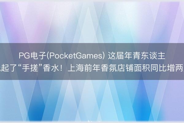 PG电子(PocketGames) 这届年青东谈主玩起了“手搓”香水！上海前年香氛店铺面积同比增两成