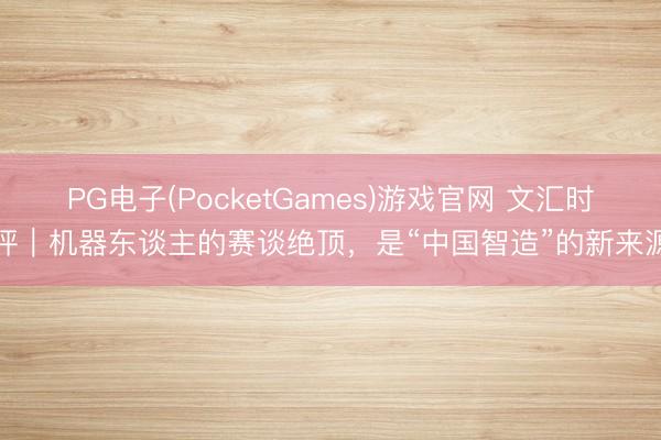 PG电子(PocketGames)游戏官网 文汇时评｜机器东谈主的赛谈绝顶，是“中国智造”的新来源
