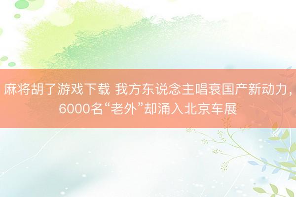 麻将胡了游戏下载 我方东说念主唱衰国产新动力，6000名“老外”却涌入北京车展